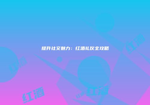 提升社交魅力：红酒礼仪全攻略