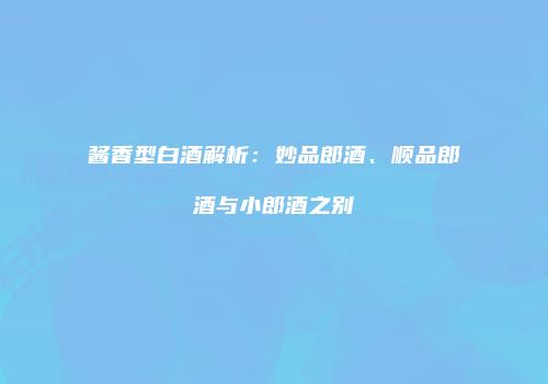 酱香型白酒解析：妙品郎酒、顺品郎酒与小郎酒之别