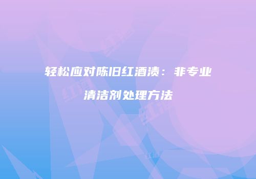 轻松应对陈旧红酒渍：非专业清洁剂处理方法
