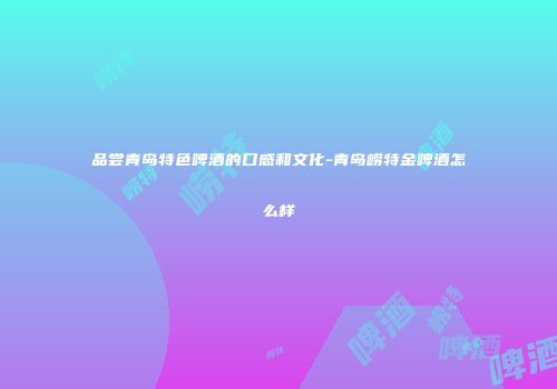 品尝青岛特色啤酒的口感和文化-青岛崂特金啤酒怎么样