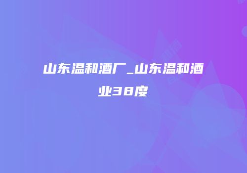 山东温和酒厂_山东温和酒业38度