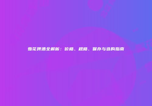 雪花啤酒全解析：价格、规格、保存与选购指南