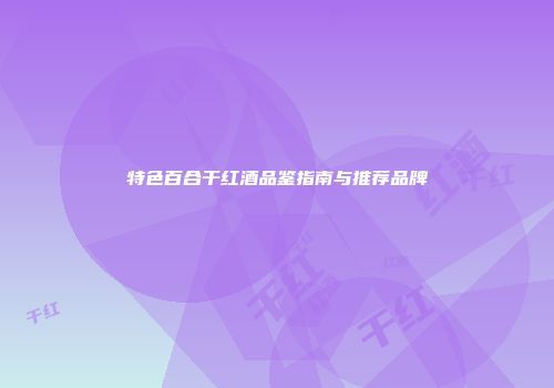 特色百合干红酒品鉴指南与推荐品牌