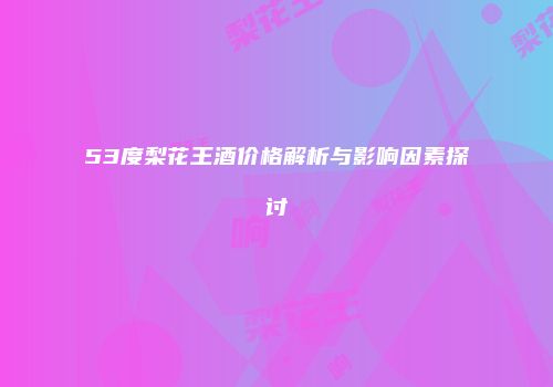 53度梨花王酒价格解析与影响因素探讨