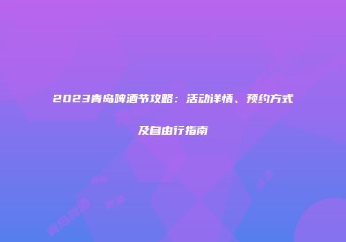 2023青岛啤酒节攻略：活动详情、预约方式及自由行指南