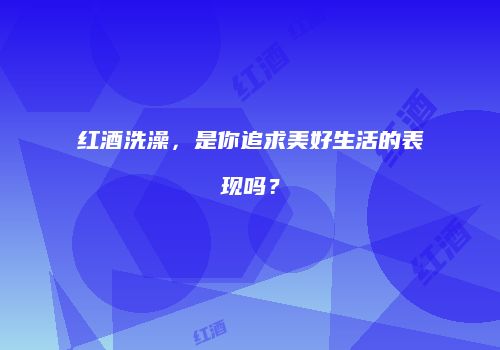 红酒洗澡，是你追求美好生活的表现吗？