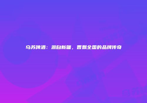 乌苏啤酒：源自新疆，香飘全国的品牌传奇