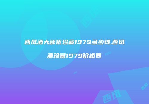 西凤酒大部优珍藏1979多少钱,西凤酒珍藏1979价格表