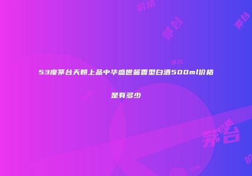 53度茅台天朝上品中华盛世酱香型白酒500ml价格是有多少
