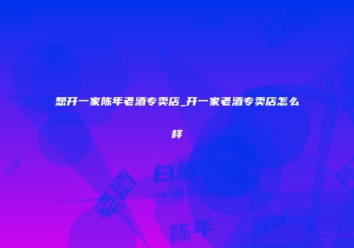想开一家陈年老酒专卖店_开一家老酒专卖店怎么样