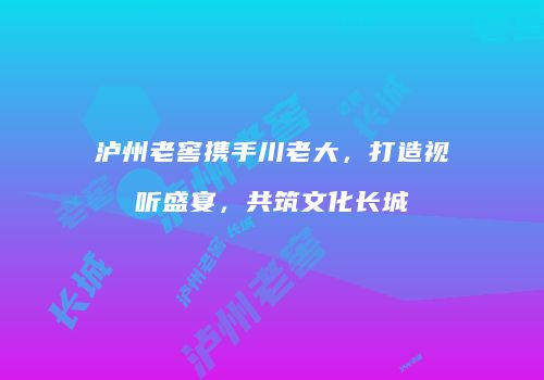 泸州老窖携手川老大，打造视听盛宴，共筑文化长城