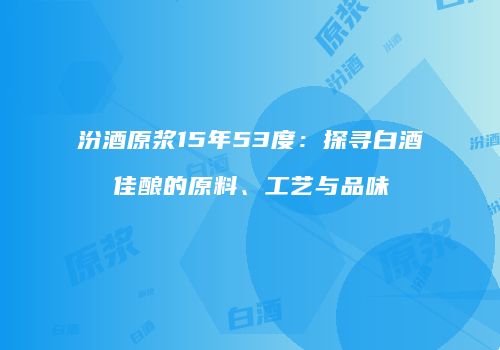 汾酒原浆15年53度：探寻白酒佳酿的原料、工艺与品味
