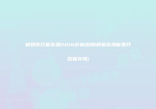 枫知歌红葡萄酒2016价格(自制的葡萄酒能煮开后保存吗)