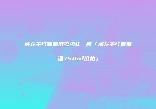 威龙干红葡萄酒多少钱一瓶「威龙干红葡萄酒750ml价格」