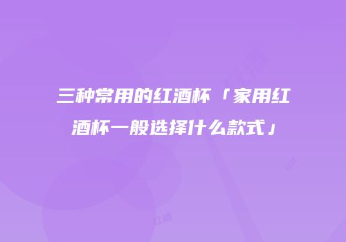 三种常用的红酒杯「家用红酒杯一般选择什么款式」