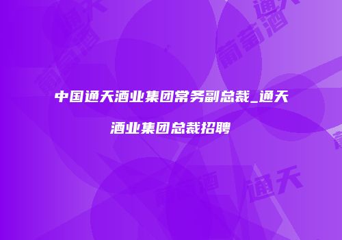 中国通天酒业集团常务副总裁_通天酒业集团总裁招聘