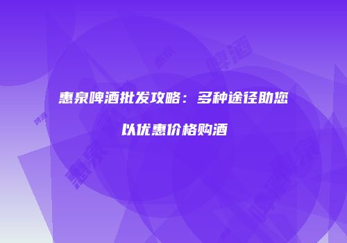 惠泉啤酒批发攻略：多种途径助您以优惠价格购酒