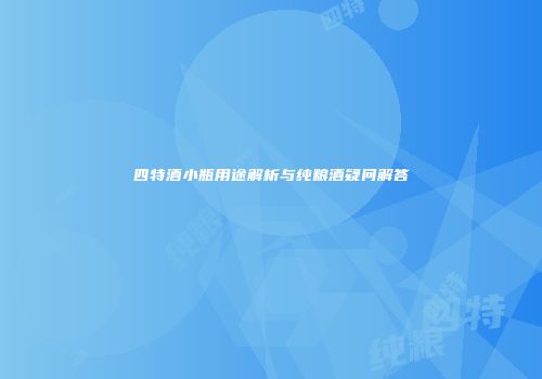 四特酒小瓶用途解析与纯粮酒疑问解答