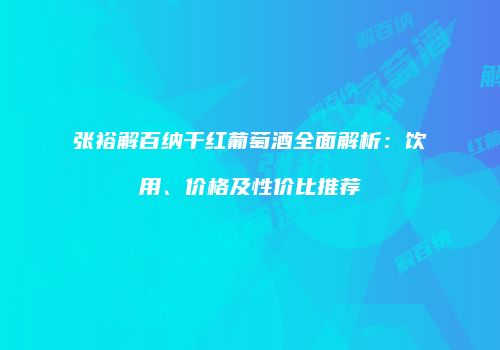 张裕解百纳干红葡萄酒全面解析：饮用、价格及性价比推荐