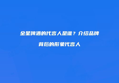 金星啤酒的代言人是谁？介绍品牌背后的形象代言人