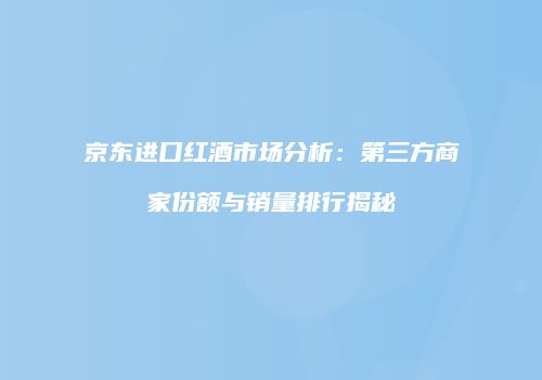 京东进口红酒市场分析：第三方商家份额与销量排行揭秘