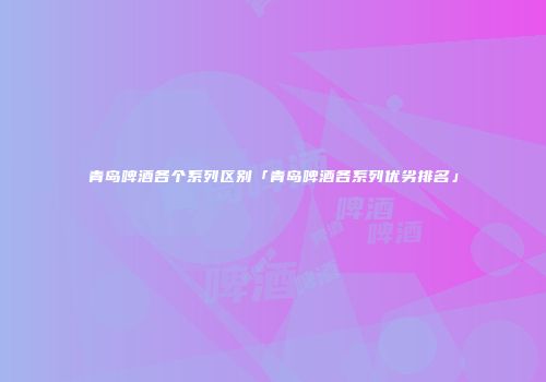 青岛啤酒各个系列区别「青岛啤酒各系列优劣排名」