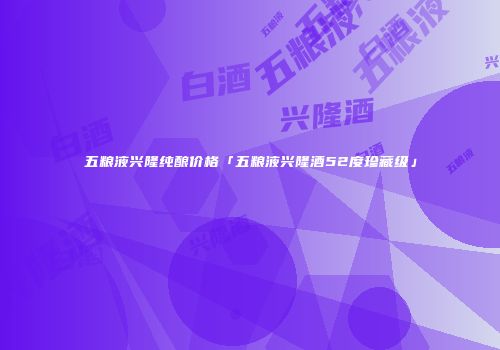五粮液兴隆纯酿价格「五粮液兴隆酒52度珍藏级」