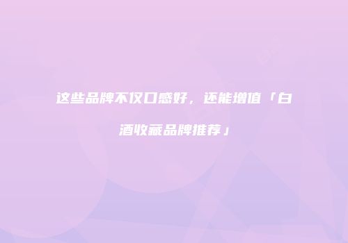 这些品牌不仅口感好，还能增值「白酒收藏品牌推荐」