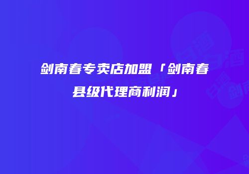 剑南春专卖店加盟「剑南春县级代理商利润」