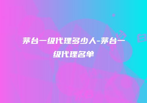 茅台一级代理多少人-茅台一级代理名单