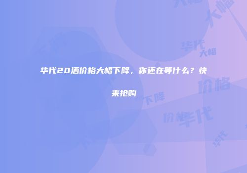 华代20酒价格大幅下降，你还在等什么？快来抢购