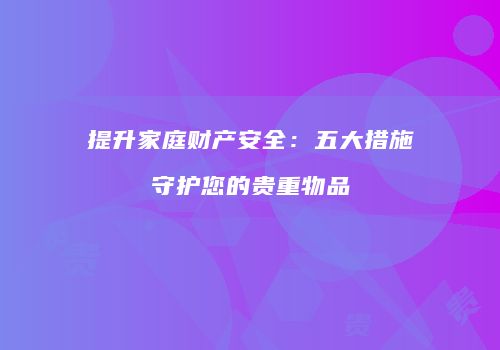 提升家庭财产安全：五大措施守护您的贵重物品
