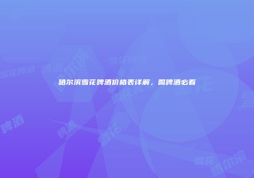 哈尔滨雪花啤酒价格表详解，喝啤酒必看