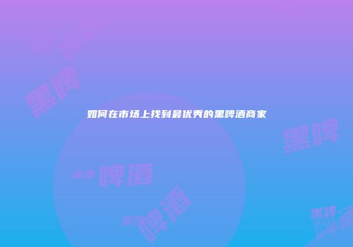 如何在市场上找到最优秀的黑啤酒商家