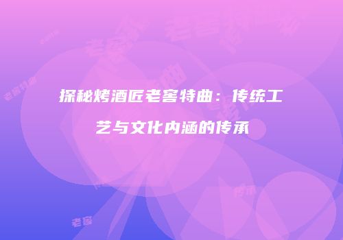 探秘烤酒匠老窖特曲：传统工艺与文化内涵的传承