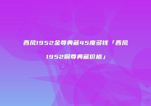 西凤1952金尊典藏45度多钱「西凤1952铜尊典藏价格」