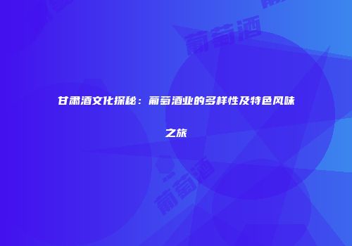 甘肃酒文化探秘：葡萄酒业的多样性及特色风味之旅
