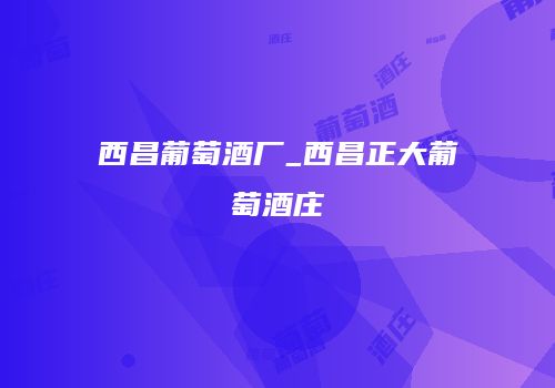 西昌葡萄酒厂_西昌正大葡萄酒庄