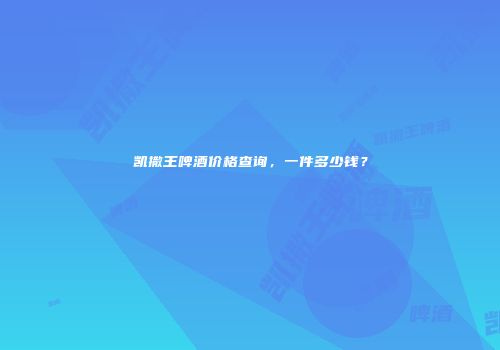 凯撒王啤酒价格查询，一件多少钱？