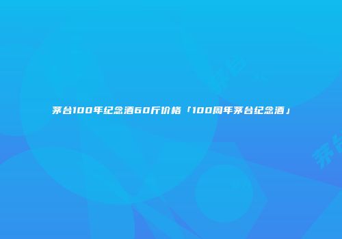 茅台100年纪念酒60斤价格「100周年茅台纪念酒」