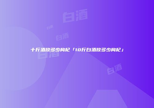 十斤酒放多少枸杞「10斤白酒放多少枸杞」