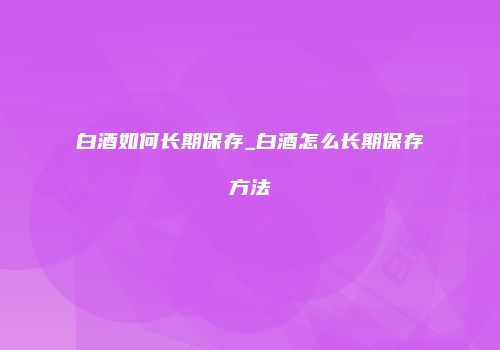 白酒如何长期保存_白酒怎么长期保存方法