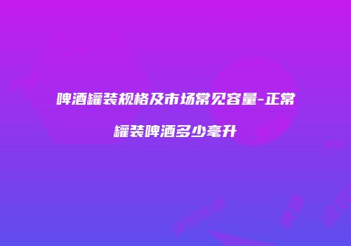 啤酒罐装规格及市场常见容量-正常罐装啤酒多少毫升