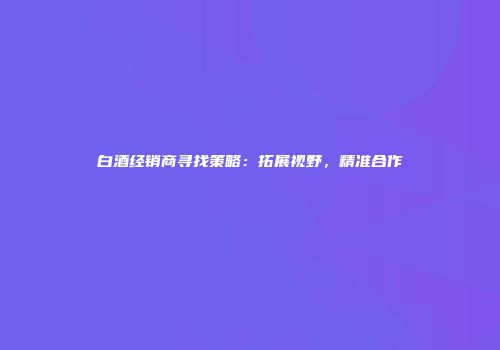 白酒经销商寻找策略：拓展视野，精准合作