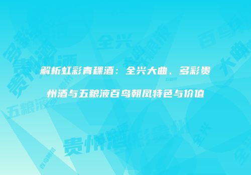解析虹彩青稞酒：全兴大曲、多彩贵州酒与五粮液百鸟朝凤特色与价值