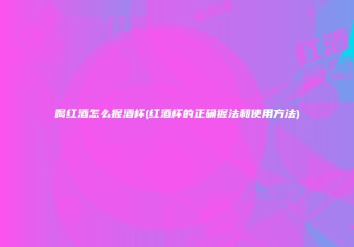 喝红酒怎么握酒杯(红酒杯的正确握法和使用方法)