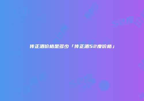 传正酒价格是多少「传正酒52度价格」