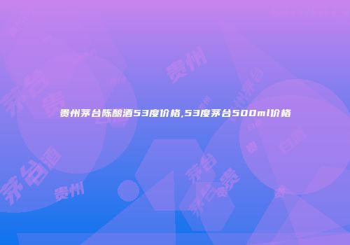 贵州茅台陈酿酒53度价格,53度茅台500ml价格