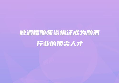 啤酒精酿师资格证成为酿酒行业的顶尖人才