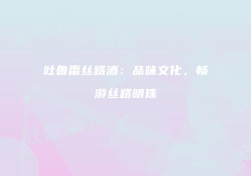 吐鲁番丝路酒：品味文化，畅游丝路明珠